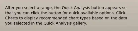 After you select a range, the Quick Analysis button appears so that you can click the button for quick available options. Click Charts to display recommended chart types based on the data you selected in the Quick Analysis gallery.