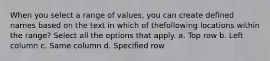 When you select a range of values, you can create defined names based on the text in which of thefollowing locations within the range? Select all the options that apply. a. Top row b. Left column c. Same column d. Specified row