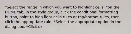 *Select the range in which you want to highlight cells. *on the HOME tab, in the style group, click the conditional formatting button, point to high light cells rules or top/bottom rules, then click the appropriate rule. *Select the appropriate option in the dialog box. *Click ok