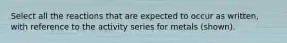 Select all the reactions that are expected to occur as written, with reference to the activity series for metals (shown).