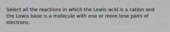 Select all the reactions in which the Lewis acid is a cation and the Lewis base is a molecule with one or more lone pairs of electrons.