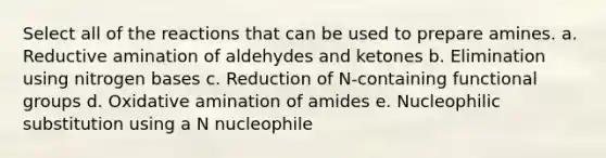 Select all of the reactions that can be used to prepare amines. a. Reductive amination of aldehydes and ketones b. Elimination using nitrogen bases c. Reduction of N-containing functional groups d. Oxidative amination of amides e. Nucleophilic substitution using a N nucleophile