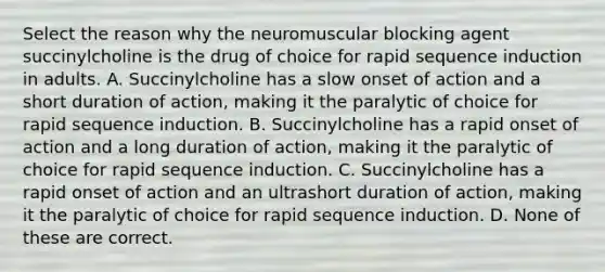 Select the reason why the neuromuscular blocking agent succinylcholine is the drug of choice for rapid sequence induction in adults. A. Succinylcholine has a slow onset of action and a short duration of action, making it the paralytic of choice for rapid sequence induction. B. Succinylcholine has a rapid onset of action and a long duration of action, making it the paralytic of choice for rapid sequence induction. C. Succinylcholine has a rapid onset of action and an ultrashort duration of action, making it the paralytic of choice for rapid sequence induction. D. None of these are correct.