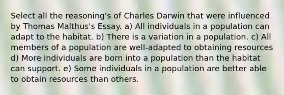 Select all the reasoning's of Charles Darwin that were influenced by Thomas Malthus's Essay. a) All individuals in a population can adapt to the habitat. b) There is a variation in a population. c) All members of a population are well-adapted to obtaining resources d) More individuals are born into a population than the habitat can support. e) Some individuals in a population are better able to obtain resources than others.