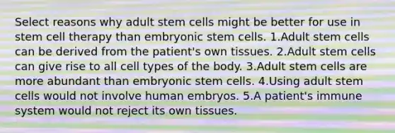 Select reasons why adult stem cells might be better for use in stem cell therapy than embryonic stem cells. 1.Adult stem cells can be derived from the patient's own tissues. 2.Adult stem cells can give rise to all cell types of the body. 3.Adult stem cells are more abundant than embryonic stem cells. 4.Using adult stem cells would not involve human embryos. 5.A patient's immune system would not reject its own tissues.