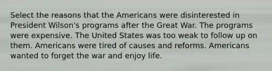 Select the reasons that <a href='https://www.questionai.com/knowledge/keiVE7hxWY-the-american' class='anchor-knowledge'>the american</a>s were disinterested in President Wilson's programs after the Great War. The programs were expensive. The United States was too weak to follow up on them. Americans were tired of causes and reforms. Americans wanted to forget the war and enjoy life.