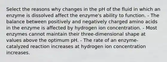 Select the reasons why changes in the pH of the fluid in which an enzyme is dissolved affect the enzyme's ability to function. - The balance between positively and negatively charged amino acids in the enzyme is affected by hydrogen ion concentration. - Most enzymes cannot maintain their three-dimensional shape at values above the optimum pH. - The rate of an enzyme-catalyzed reaction increases at hydrogen ion concentration increases.