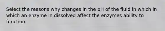 Select the reasons why changes in the pH of the fluid in which in which an enzyme in dissolved affect the enzymes ability to function.