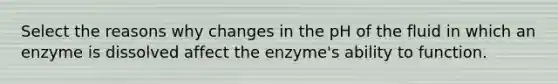 Select the reasons why changes in the pH of the fluid in which an enzyme is dissolved affect the enzyme's ability to function.