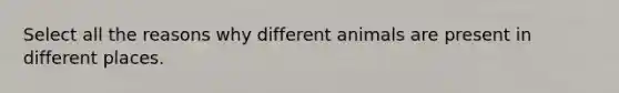 Select all the reasons why different animals are present in different places.