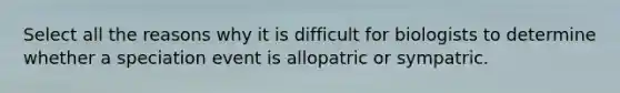 Select all the reasons why it is difficult for biologists to determine whether a speciation event is allopatric or sympatric.