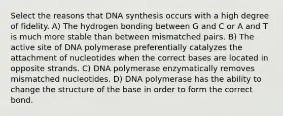 Select the reasons that DNA synthesis occurs with a high degree of fidelity. A) The hydrogen bonding between G and C or A and T is much more stable than between mismatched pairs. B) The active site of DNA polymerase preferentially catalyzes the attachment of nucleotides when the correct bases are located in opposite strands. C) DNA polymerase enzymatically removes mismatched nucleotides. D) DNA polymerase has the ability to change the structure of the base in order to form the correct bond.