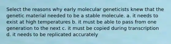 Select the reasons why early molecular geneticists knew that the genetic material needed to be a stable molecule. a. it needs to exist at high temperatures b. it must be able to pass from one generation to the next c. it must be copied during transcription d. it needs to be replicated accurately