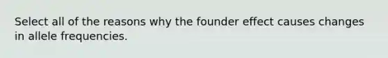 Select all of the reasons why the founder effect causes changes in allele frequencies.