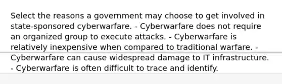 Select the reasons a government may choose to get involved in state-sponsored cyberwarfare. - Cyberwarfare does not require an organized group to execute attacks. - Cyberwarfare is relatively inexpensive when compared to traditional warfare. - Cyberwarfare can cause widespread damage to IT infrastructure. - Cyberwarfare is often difficult to trace and identify.