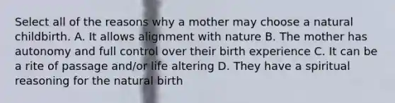 Select all of the reasons why a mother may choose a natural childbirth. A. It allows alignment with nature B. The mother has autonomy and full control over their birth experience C. It can be a rite of passage and/or life altering D. They have a spiritual reasoning for the natural birth