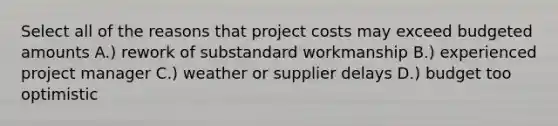 Select all of the reasons that project costs may exceed budgeted amounts A.) rework of substandard workmanship B.) experienced project manager C.) weather or supplier delays D.) budget too optimistic