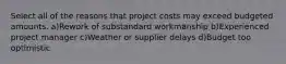 Select all of the reasons that project costs may exceed budgeted amounts. a)Rework of substandard workmanship b)Experienced project manager c)Weather or supplier delays d)Budget too optimistic