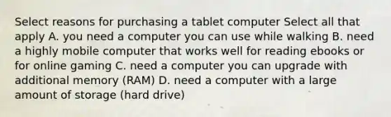 Select reasons for purchasing a tablet computer Select all that apply A. you need a computer you can use while walking B. need a highly mobile computer that works well for reading ebooks or for online gaming C. need a computer you can upgrade with additional memory (RAM) D. need a computer with a large amount of storage (hard drive)