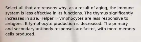 Select all that are reasons why, as a result of aging, the immune system is less effective in its functions. The thymus significantly increases in size. Helper T-lymphocytes are less responsive to antigens. B-lymphocyte production is decreased. The primary and secondary antibody responses are faster, with more memory cells produced.