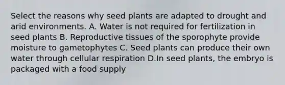 Select the reasons why seed plants are adapted to drought and arid environments. A. Water is not required for fertilization in seed plants B. Reproductive tissues of the sporophyte provide moisture to gametophytes C. Seed plants can produce their own water through cellular respiration D.In seed plants, the embryo is packaged with a food supply