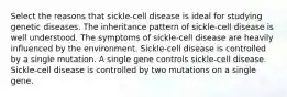 Select the reasons that sickle-cell disease is ideal for studying genetic diseases. The inheritance pattern of sickle-cell disease is well understood. The symptoms of sickle-cell disease are heavily influenced by the environment. Sickle-cell disease is controlled by a single mutation. A single gene controls sickle-cell disease. Sickle-cell disease is controlled by two mutations on a single gene.