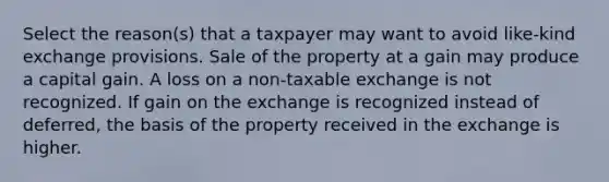 Select the reason(s) that a taxpayer may want to avoid like-kind exchange provisions. Sale of the property at a gain may produce a capital gain. A loss on a non-taxable exchange is not recognized. If gain on the exchange is recognized instead of deferred, the basis of the property received in the exchange is higher.