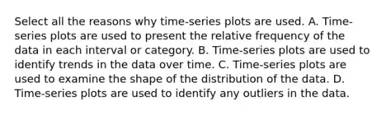 Select all the reasons why​ time-series plots are used. A. ​Time-series plots are used to present the relative frequency of the data in each interval or category. B. ​Time-series plots are used to identify trends in the data over time. C. ​Time-series plots are used to examine the shape of the distribution of the data. D. ​Time-series plots are used to identify any outliers in the data.