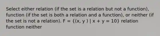 Select either relation (if the set is a relation but not a function), function (if the set is both a relation and a function), or neither (if the set is not a relation). F = ((x, y ) | x + y = 10) relation function neither