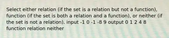 Select either relation (if the set is a relation but not a function), function (if the set is both a relation and a function), or neither (if the set is not a relation). input -1 0 -1 -8 9 output 0 1 2 4 8 function relation neither