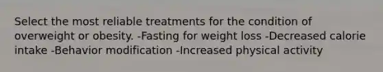 Select the most reliable treatments for the condition of overweight or obesity. -Fasting for weight loss -Decreased calorie intake -Behavior modification -Increased physical activity