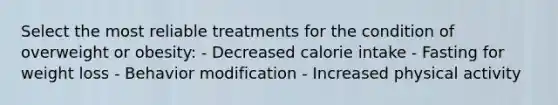 Select the most reliable treatments for the condition of overweight or obesity: - Decreased calorie intake - Fasting for weight loss - Behavior modification - Increased physical activity