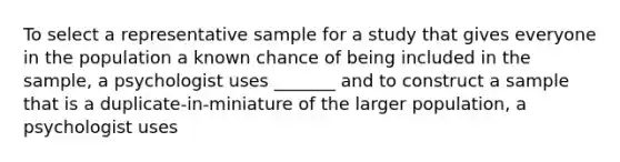 To select a representative sample for a study that gives everyone in the population a known chance of being included in the sample, a psychologist uses _______ and to construct a sample that is a duplicate-in-miniature of the larger population, a psychologist uses