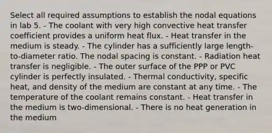 Select all required assumptions to establish the nodal equations in lab 5. - The coolant with very high convective heat transfer coefficient provides a uniform heat flux. - Heat transfer in the medium is steady. - The cylinder has a sufficiently large length-to-diameter ratio. The nodal spacing is constant. - Radiation heat transfer is negligible. - The outer surface of the PPP or PVC cylinder is perfectly insulated. - Thermal conductivity, specific heat, and density of the medium are constant at any time. - The temperature of the coolant remains constant. - Heat transfer in the medium is two-dimensional. - There is no heat generation in the medium