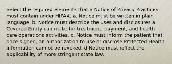 Select the required elements that a Notice of Privacy Practices must contain under HIPAA. a. Notice must be written in plain language. b. Notice must describe the uses and disclosures a Covered Entity can make for treatment, payment, and health care operations activities. c. Notice must inform the patient that, once signed, an authorization to use or disclose Protected Health Information cannot be revoked. d.Notice must reflect the applicability of more stringent state law.