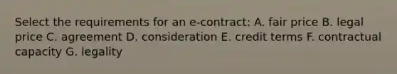 Select the requirements for an e-contract: A. fair price B. legal price C. agreement D. consideration E. credit terms F. contractual capacity G. legality