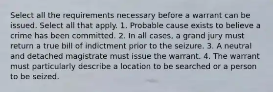 Select all the requirements necessary before a warrant can be issued. Select all that apply. 1. Probable cause exists to believe a crime has been committed. 2. In all cases, a grand jury must return a true bill of indictment prior to the seizure. 3. A neutral and detached magistrate must issue the warrant. 4. The warrant must particularly describe a location to be searched or a person to be seized.