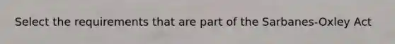 Select the requirements that are part of the Sarbanes-Oxley Act