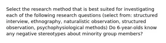 Select the research method that is best suited for investigating each of the following research questions (select from: structured interview, ethnography, naturalistic observation, structured observation, psychophysiological methods) Do 6-year-olds know any negative stereotypes about minority group members?