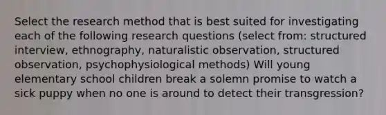 Select the research method that is best suited for investigating each of the following research questions (select from: structured interview, ethnography, naturalistic observation, structured observation, psychophysiological methods) Will young elementary school children break a solemn promise to watch a sick puppy when no one is around to detect their transgression?