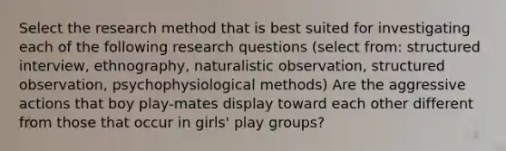 Select the research method that is best suited for investigating each of the following research questions (select from: structured interview, ethnography, naturalistic observation, structured observation, psychophysiological methods) Are the aggressive actions that boy play-mates display toward each other different from those that occur in girls' play groups?