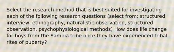 Select the research method that is best suited for investigating each of the following research questions (select from: structured interview, ethnography, naturalistic observation, structured observation, psychophysiological methods) How does life change for boys from the Sambia tribe once they have experienced tribal rites of puberty?