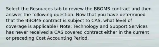 Select the Resources tab to review the BBOMS contract and then answer the following question. Now that you have determined that the BBOMS contract is subject to CAS, what level of coverage is applicable? Note: Technology and Support Services has never received a CAS covered contract either in the current or preceding Cost Accounting Period.