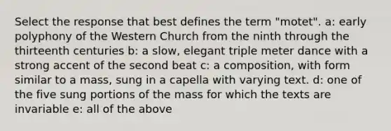 Select the response that best defines the term "motet". a: early polyphony of the Western Church from the ninth through the thirteenth centuries b: a slow, elegant triple meter dance with a strong accent of the second beat c: a composition, with form similar to a mass, sung in a capella with varying text. d: one of the five sung portions of the mass for which the texts are invariable e: all of the above