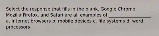 Select the response that fills in the blank. Google Chrome, Mozilla Firefox, and Safari are all examples of ___________________. a. internet browsers b. mobile devices c. file systems d. word processors