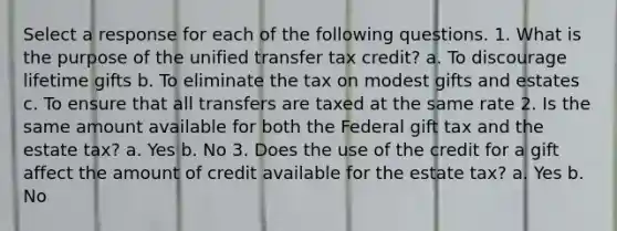 Select a response for each of the following questions. 1. What is the purpose of the unified transfer tax credit? a. To discourage lifetime gifts b. To eliminate the tax on modest gifts and estates c. To ensure that all transfers are taxed at the same rate 2. Is the same amount available for both the Federal gift tax and the estate tax? a. Yes b. No 3. Does the use of the credit for a gift affect the amount of credit available for the estate tax? a. Yes b. No