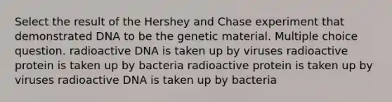 Select the result of the Hershey and Chase experiment that demonstrated DNA to be the genetic material. Multiple choice question. radioactive DNA is taken up by viruses radioactive protein is taken up by bacteria radioactive protein is taken up by viruses radioactive DNA is taken up by bacteria