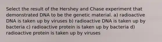 Select the result of the Hershey and Chase experiment that demonstrated DNA to be the genetic material. a) radioactive DNA is taken up by viruses b) radioactive DNA is taken up by bacteria c) radioactive protein is taken up by bacteria d) radioactive protein is taken up by viruses