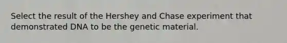 Select the result of the Hershey and Chase experiment that demonstrated DNA to be the genetic material.