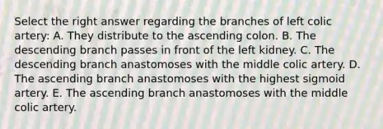 Select the right answer regarding the branches of left colic artery: A. They distribute to the ascending colon. B. The descending branch passes in front of the left kidney. C. The descending branch anastomoses with the middle colic artery. D. The ascending branch anastomoses with the highest sigmoid artery. E. The ascending branch anastomoses with the middle colic artery.